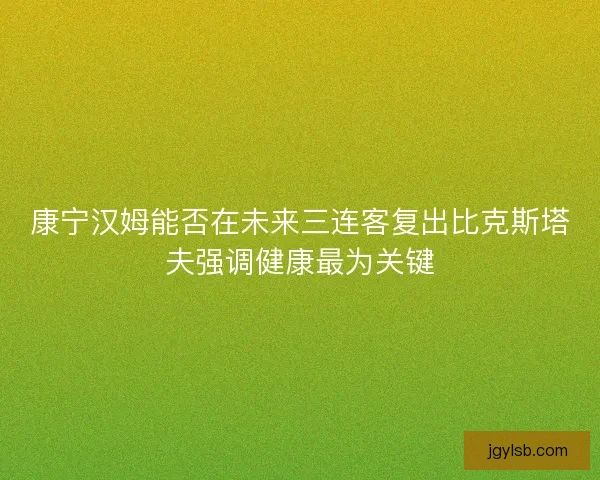 康宁汉姆能否在未来三连客复出比克斯塔夫强调健康最为关键 康宁汉姆能否在未来三连客复出比克斯塔夫强调健康最为关键