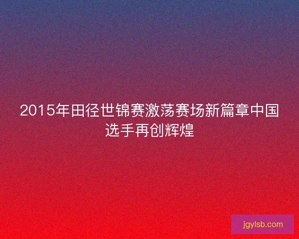 2015年田径世锦赛激荡赛场新篇章中国选手再创辉煌