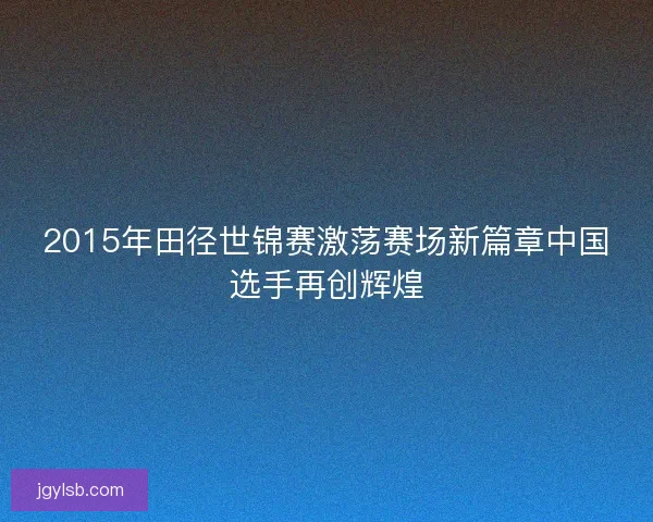 2015年田径世锦赛激荡赛场新篇章中国选手再创辉煌 2015年田径世锦赛激荡赛场新篇章中国选手再创辉煌