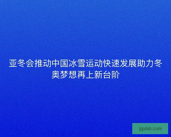 亚冬会推动中国冰雪运动快速发展助力冬奥梦想再上新台阶 亚冬会推动中国冰雪运动快速发展助力冬奥梦想再上新台阶