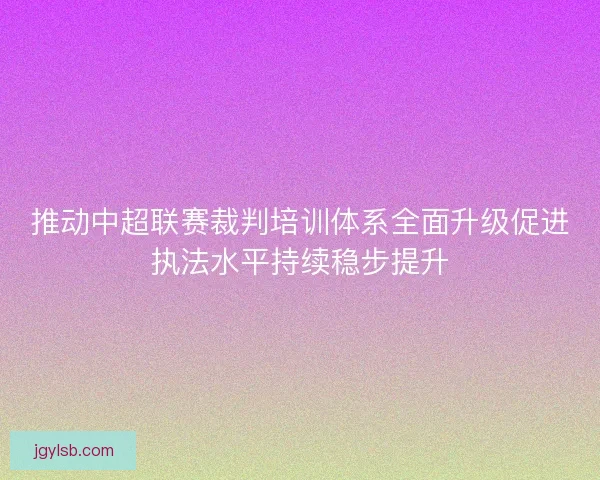 推动中超联赛裁判培训体系全面升级促进执法水平持续稳步提升 推动中超联赛裁判培训体系全面升级促进执法水平持续稳步提升