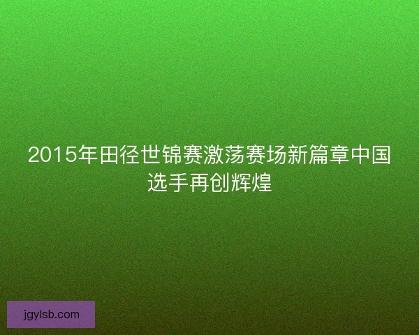 2015年田径世锦赛激荡赛场新篇章中国选手再创辉煌 2015年田径世锦赛激荡赛场新篇章中国选手再创辉煌