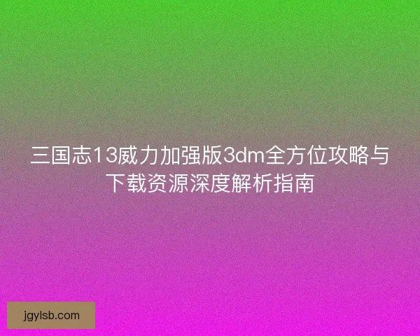 三国志13威力加强版3dm全方位攻略与下载资源深度解析指南 三国志13威力加强版3dm全方位攻略与下载资源深度解析指南
