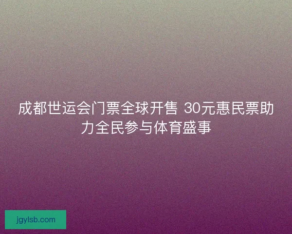 成都世运会门票全球开售 30元惠民票助力全民参与体育盛事 成都世运会门票全球开售 30元惠民票助力全民参与体育盛事